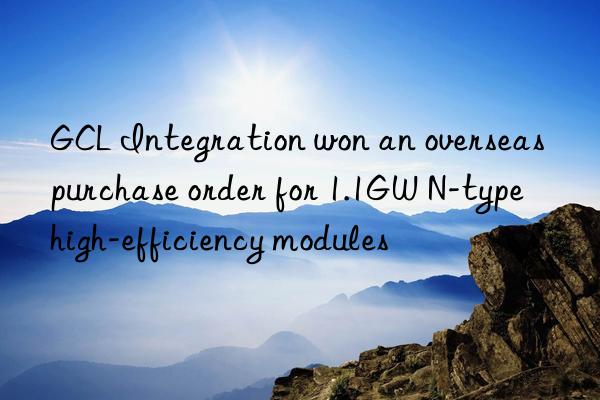 GCL Integration won an overseas purchase order for 1.1GW N-type high-efficiency modules