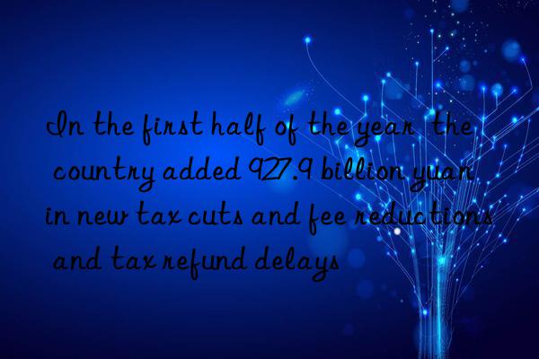 In the first half of the year the country added 927.9 billion yuan in new tax cuts and fee reductions and tax refund delays