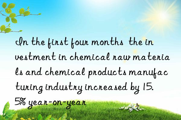 In the first four months the investment in chemical raw materials and chemical products manufacturing industry increased by 15.5% year-on-year