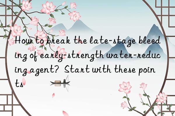 How to break the late-stage bleeding of early-strength water-reducing agent? Start with these points