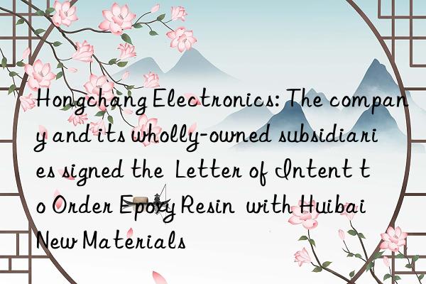 Hongchang Electronics: The company and its wholly-owned subsidiaries signed the Letter of Intent to Order Epoxy Resin with Huibai New Materials