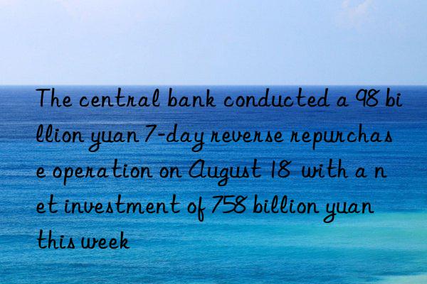 The central bank conducted a 98 billion yuan 7-day reverse repurchase operation on August 18 with a net investment of 758 billion yuan this week