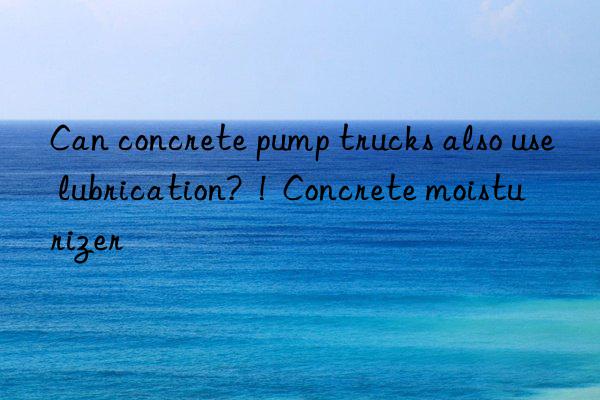 Can concrete pump trucks also use lubrication? ! Concrete moisturizer