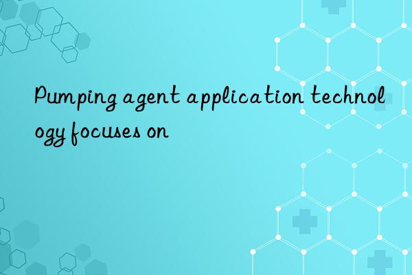 Pumping agent application technology focuses on