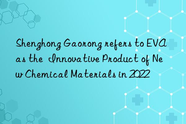Shenghong Gaorong refers to EVA as the Innovative Product of New Chemical Materials in 2022