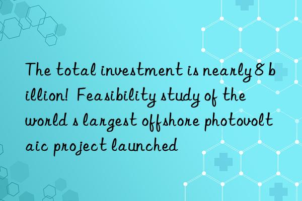 The total investment is nearly 8 billion! Feasibility study of the world s largest offshore photovoltaic project launched