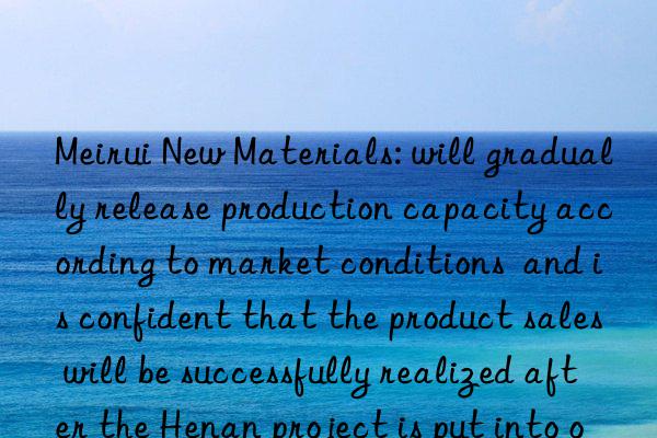 Meirui New Materials: will gradually release production capacity according to market conditions  and is confident that the product sales will be successfully realized after the Henan project is put into operation