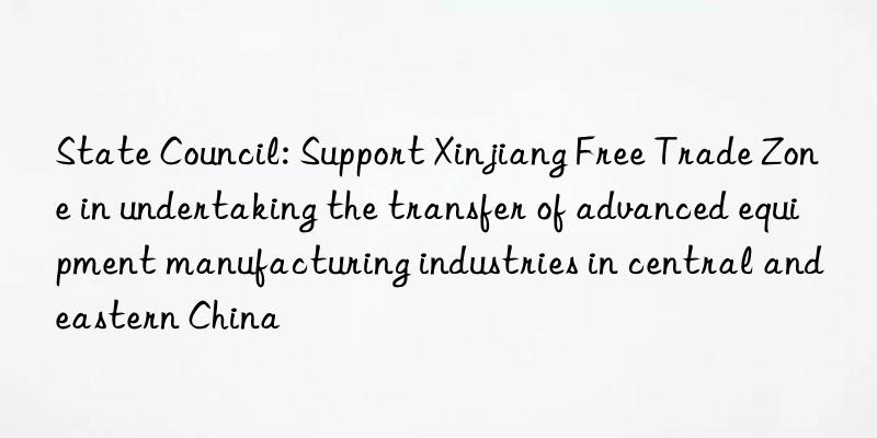State Council: Support Xinjiang Free Trade Zone in undertaking the transfer of advanced equipment manufacturing industries in central and eastern China