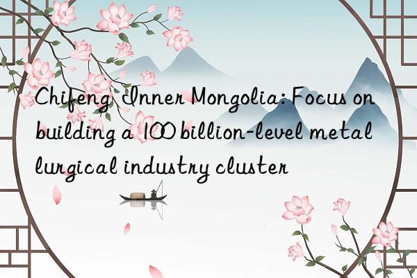 Chifeng Inner Mongolia: Focus on building a 100 billion-level metallurgical industry cluster