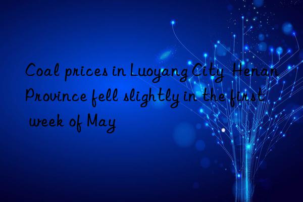 Coal prices in Luoyang City Henan Province fell slightly in the first week of May
