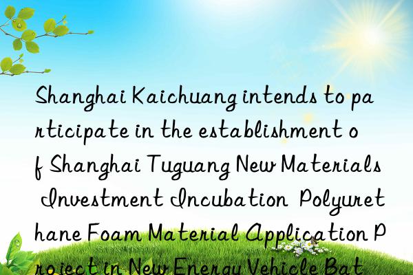 Shanghai Kaichuang intends to participate in the establishment of Shanghai Tuguang New Materials Investment Incubation Polyurethane Foam Material Application Project in New Energy Vehicle Batteries