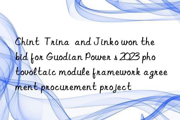 Chint  Trina  and Jinko won the bid for Guodian Power s 2023 photovoltaic module framework agreement procurement project