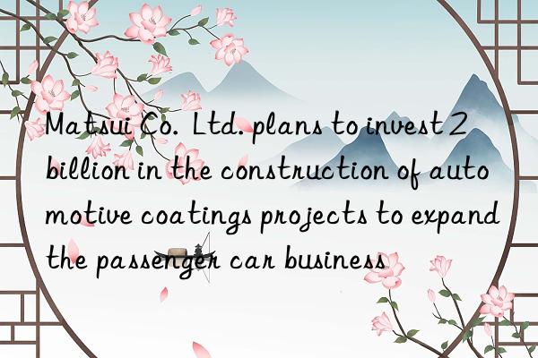 Matsui Co. Ltd. plans to invest 2 billion in the construction of automotive coatings projects to expand the passenger car business