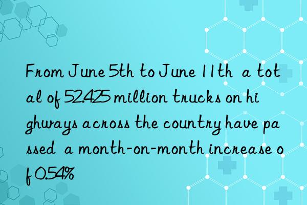 From June 5th to June 11th a total of 52.425 million trucks on highways across the country have passed a month-on-month increase of 0.54%