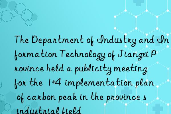 The Department of Industry and Information Technology of Jiangxi Province held a publicity meeting for the  1+4  implementation plan of carbon peak in the province s industrial field