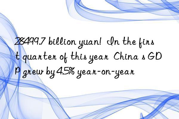 28499.7 billion yuan! In the first quarter of this year China s GDP grew by 4.5% year-on-year