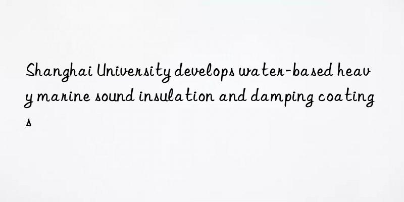 Shanghai University develops water-based heavy marine sound insulation and damping coatings