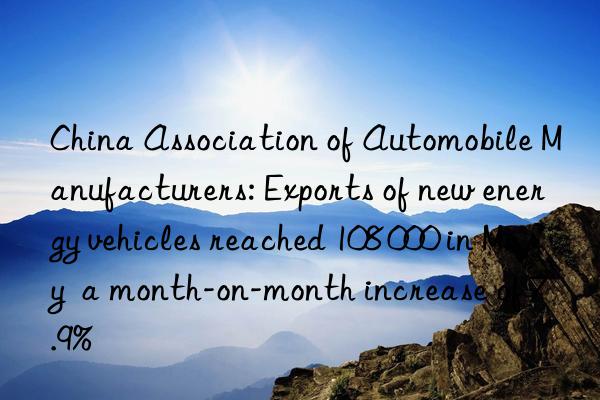 China Association of Automobile Manufacturers: Exports of new energy vehicles reached 108 000 in May  a month-on-month increase of 7.9%