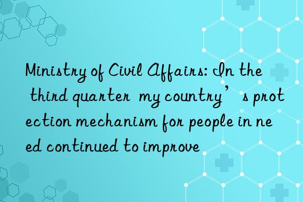 Ministry of Civil Affairs: In the third quarter my country’s protection mechanism for people in need continued to improve