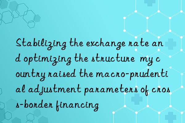 Stabilizing the exchange rate and optimizing the structure my country raised the macro-prudential adjustment parameters of cross-border financing