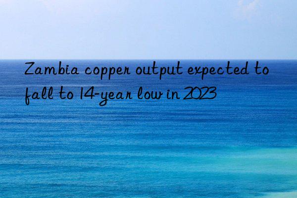 Zambia copper output expected to fall to 14-year low in 2023