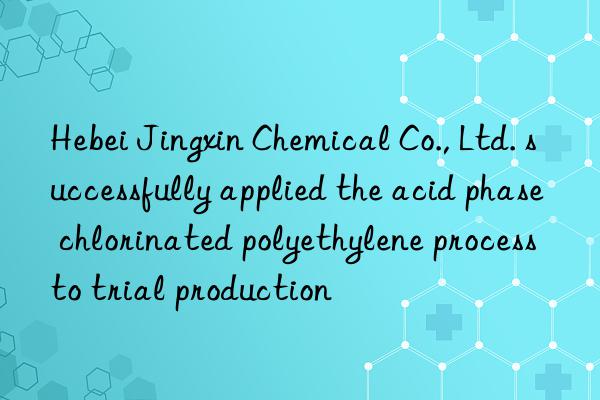 Hebei Jingxin Chemical Co., Ltd. successfully applied the acid phase chlorinated polyethylene process to trial production