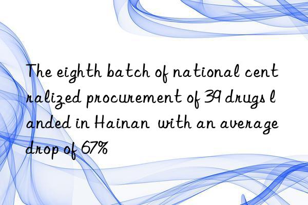 The eighth batch of national centralized procurement of 39 drugs landed in Hainan with an average drop of 67%