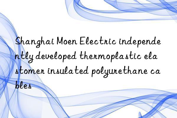 Shanghai Moen Electric independently developed thermoplastic elastomer insulated polyurethane cables