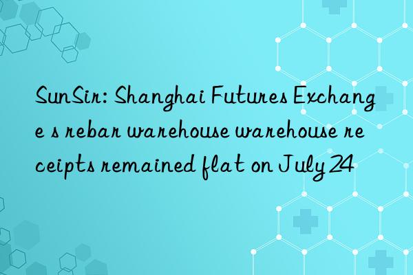SunSir: Shanghai Futures Exchange s rebar warehouse warehouse receipts remained flat on July 24