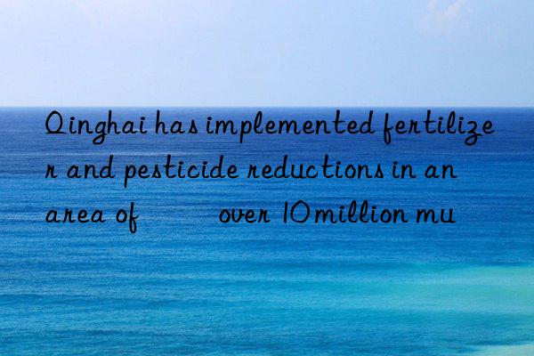 Qinghai has implemented fertilizer and pesticide reductions in an area of over 10 million mu