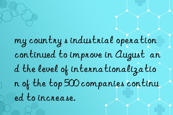 my country s industrial operation continued to improve in August  and the level of internationalization of the top 500 companies continued to increase.