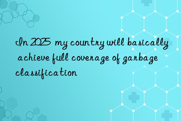 In 2025 my country will basically achieve full coverage of garbage classification