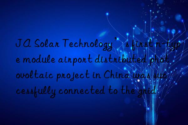 JA Solar Technology’s first n-type module airport distributed photovoltaic project in China was successfully connected to the grid