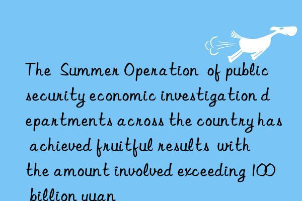 The Summer Operation of public security economic investigation departments across the country has achieved fruitful results with the amount involved exceeding 100 billion yuan