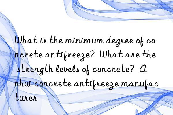 What is the minimum degree of concrete antifreeze? What are the strength levels of concrete? Anhui concrete antifreeze manufacturer