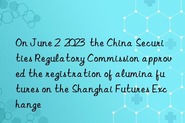On June 2  2023  the China Securities Regulatory Commission approved the registration of alumina futures on the Shanghai Futures Exchange