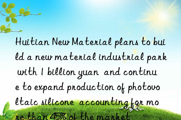 Huitian New Material plans to build a new material industrial park with 1 billion yuan  and continue to expand production of photovoltaic silicone  accounting for more than 45% of the market