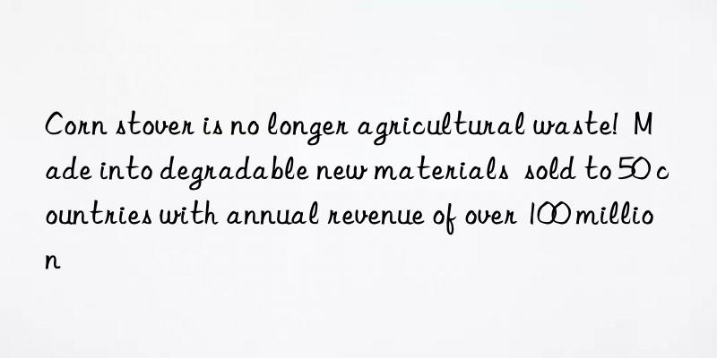 Corn stover is no longer agricultural waste! Made into degradable new materials sold to 50 countries with annual revenue of over 100 million