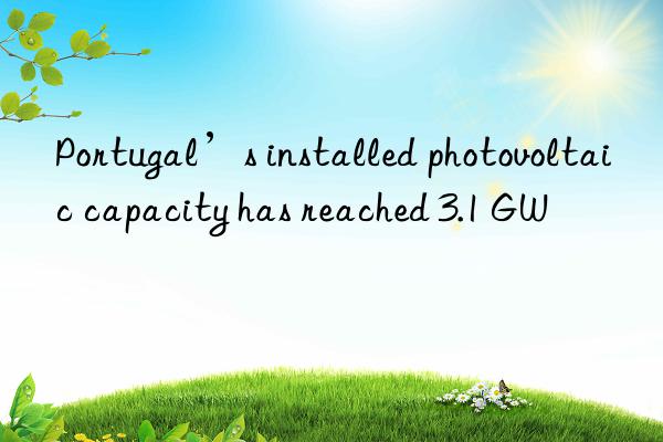 Portugal’s installed photovoltaic capacity has reached 3.1 GW