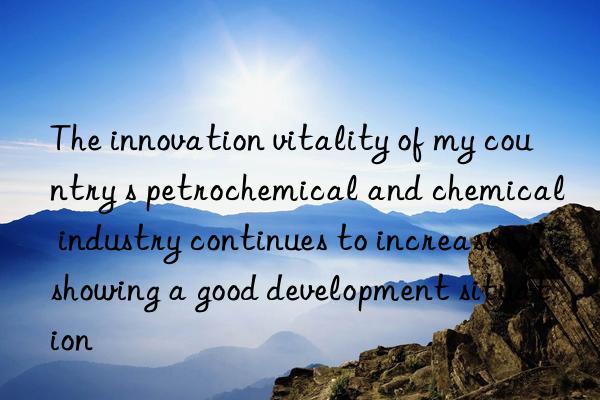 The innovation vitality of my country s petrochemical and chemical industry continues to increase showing a good development situation