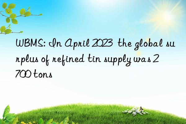 WBMS: In April 2023 the global surplus of refined tin supply was 2 700 tons