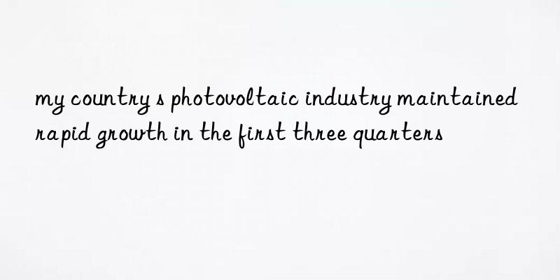 my country s photovoltaic industry maintained rapid growth in the first three quarters
