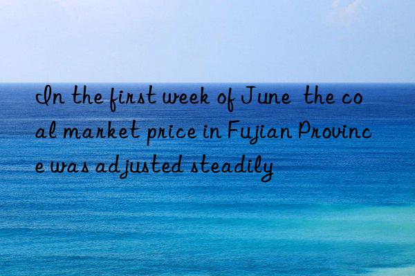 In the first week of June  the coal market price in Fujian Province was adjusted steadily