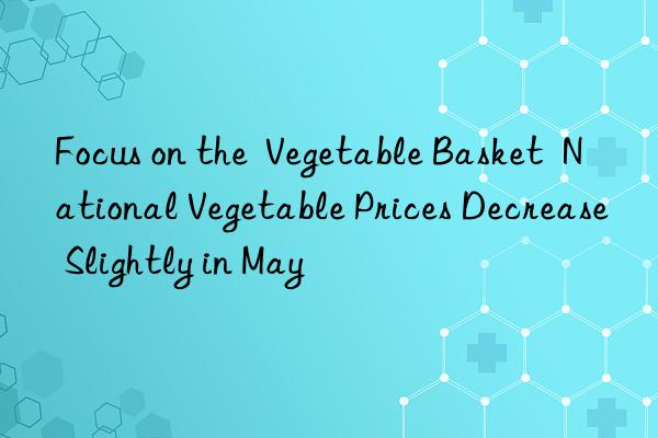 Focus on the Vegetable Basket National Vegetable Prices Decrease Slightly in May