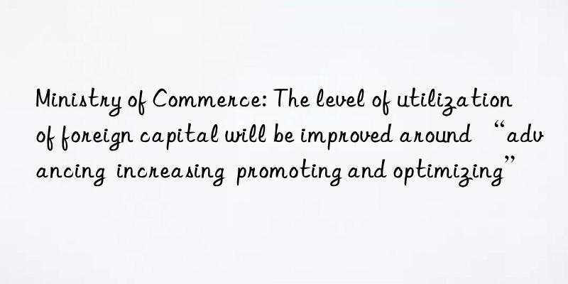 Ministry of Commerce: The level of utilization of foreign capital will be improved around “advancing  increasing  promoting and optimizing”