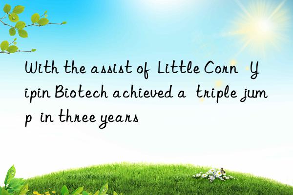 With the assist of Little Corn Yipin Biotech achieved a triple jump in three years