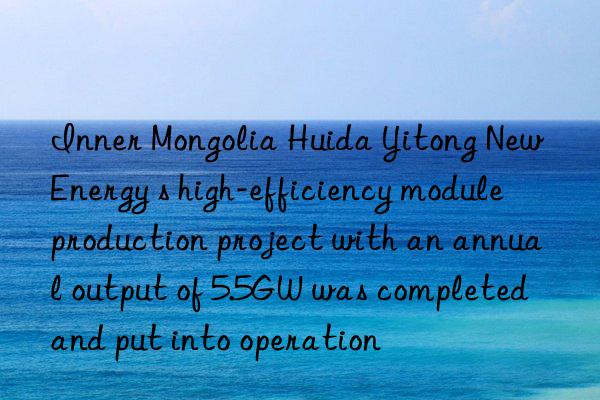 Inner Mongolia Huida Yitong New Energy s high-efficiency module production project with an annual output of 5.5GW was completed and put into operation