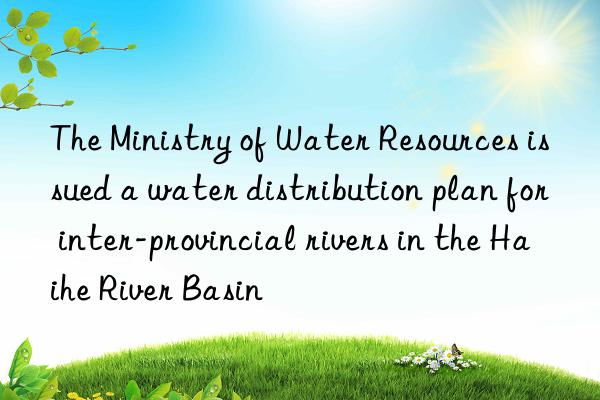 The Ministry of Water Resources issued a water distribution plan for inter-provincial rivers in the Haihe River Basin