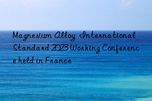 Magnesium Alloy  International Standard 2023 Working Conference held in France