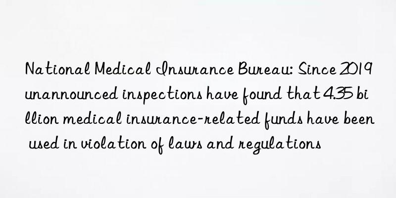 National Medical Insurance Bureau: Since 2019 unannounced inspections have found that 4.35 billion medical insurance-related funds have been used in violation of laws and regulations